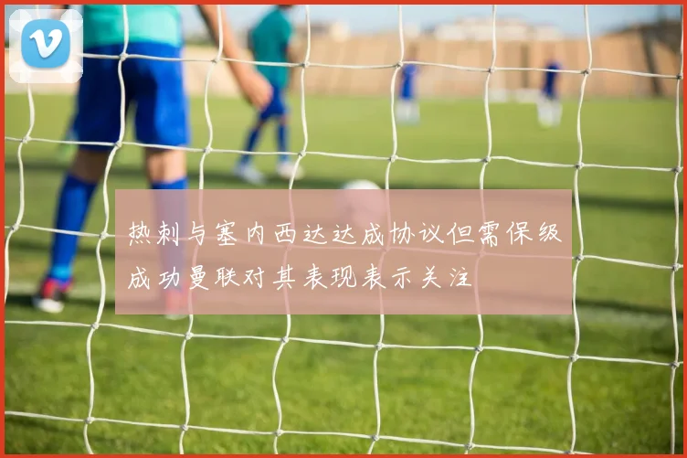 热刺与塞内西达达成协议但需保级成功曼联对其表现表示关注