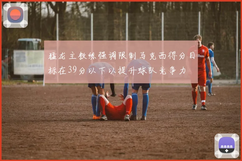 猛龙主教练强调限制马克西得分目标在39分以下以提升球队竞争力