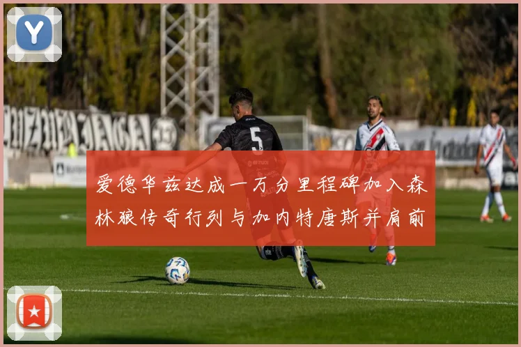 爱德华兹达成一万分里程碑加入森林狼传奇行列与加内特唐斯并肩前行