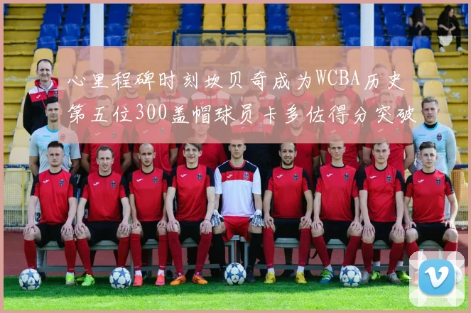 心里程碑时刻坎贝奇成为WCBA历史第五位300盖帽球员卡多佐得分突破1000大关