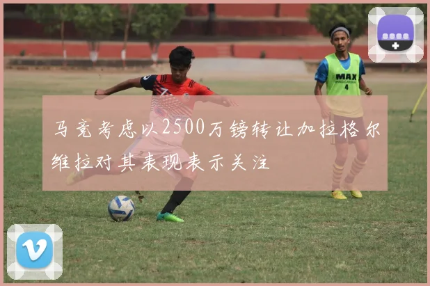 马竞考虑以2500万镑转让加拉格尔维拉对其表现表示关注