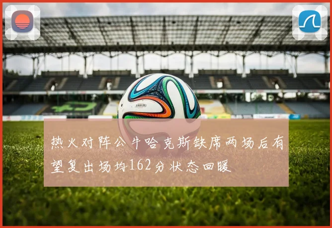 热火对阵公牛哈克斯缺席两场后有望复出场均162分状态回暖