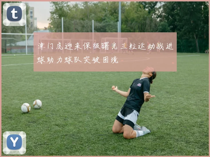 津门虎迎来保级曙光三粒运动战进球助力球队突破困境