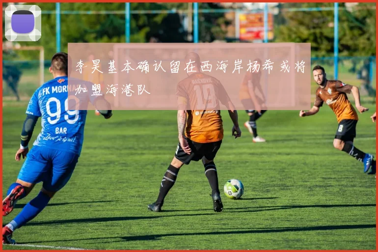 李昊基本确认留在西海岸杨希或将加盟海港队