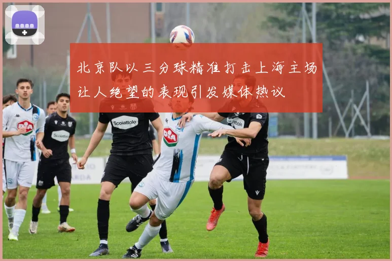 北京队以三分球精准打击上海主场让人绝望的表现引发媒体热议