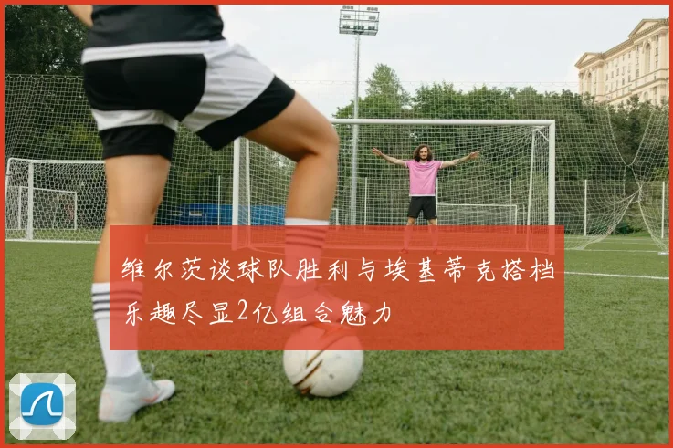 维尔茨谈球队胜利与埃基蒂克搭档乐趣尽显2亿组合魅力