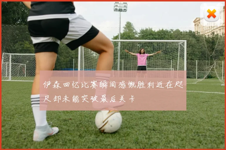 伊森回忆比赛瞬间感慨胜利近在咫尺却未能突破最后关卡