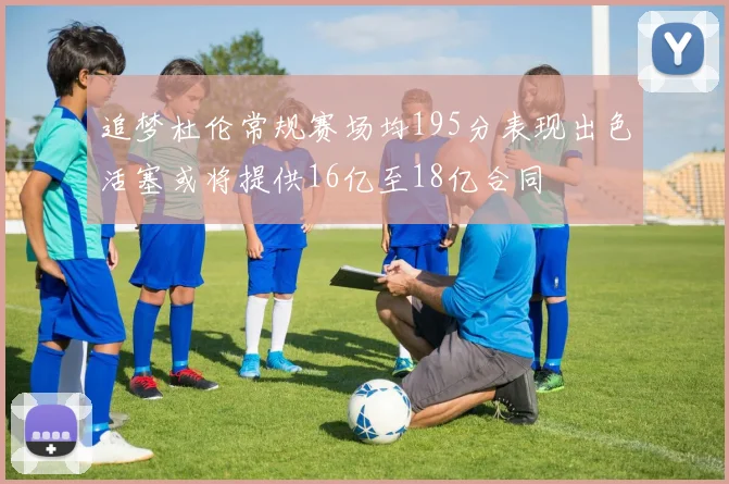 追梦杜伦常规赛场均195分表现出色活塞或将提供16亿至18亿合同
