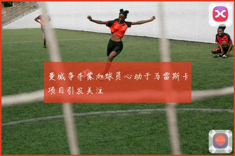 曼城争夺蒙加球员心动于马雷斯卡项目引发关注