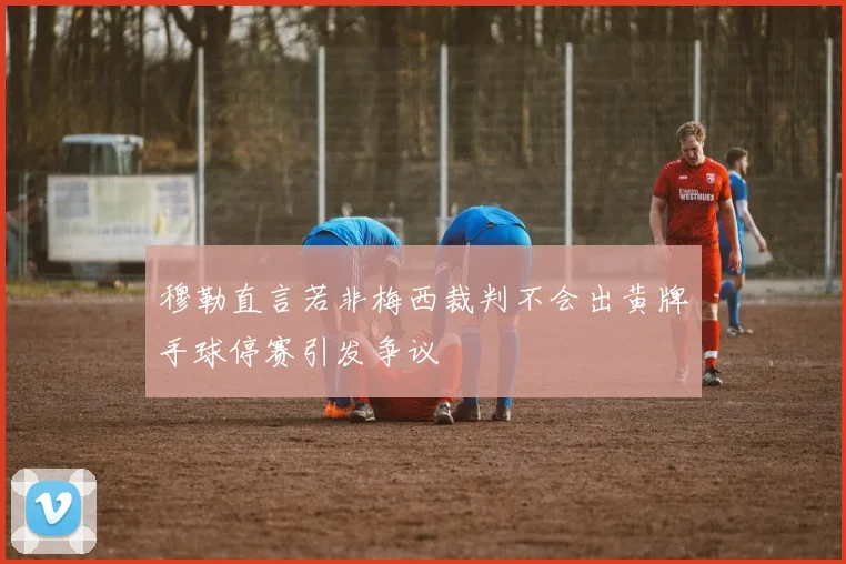 穆勒直言若非梅西裁判不会出黄牌手球停赛引发争议