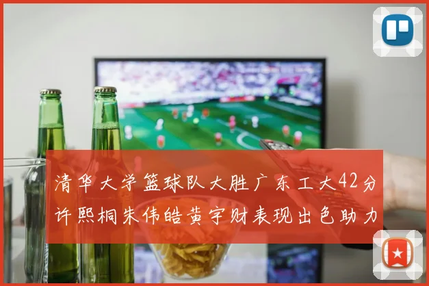 清华大学篮球队大胜广东工大42分许熙桐朱伟皓黄宇财表现出色助力胜利