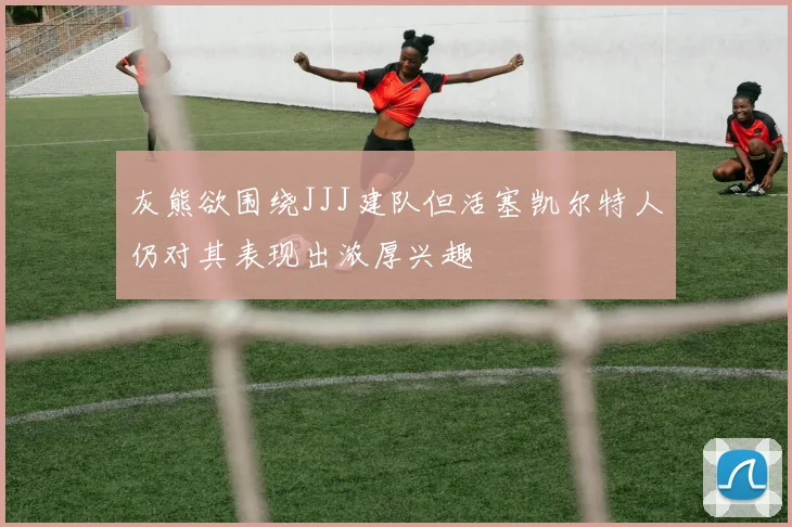 灰熊欲围绕JJJ建队但活塞凯尔特人仍对其表现出浓厚兴趣