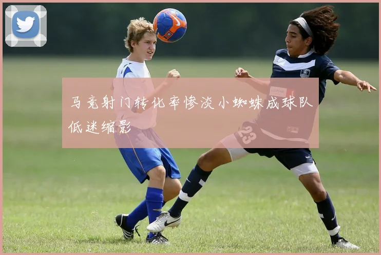 马竞射门转化率惨淡小蜘蛛成球队低迷缩影