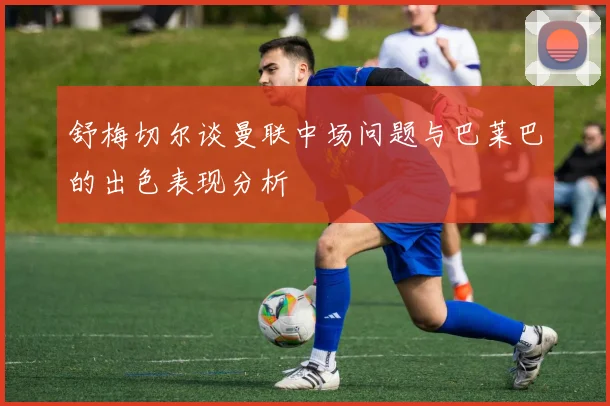 舒梅切尔谈曼联中场问题与巴莱巴的出色表现分析