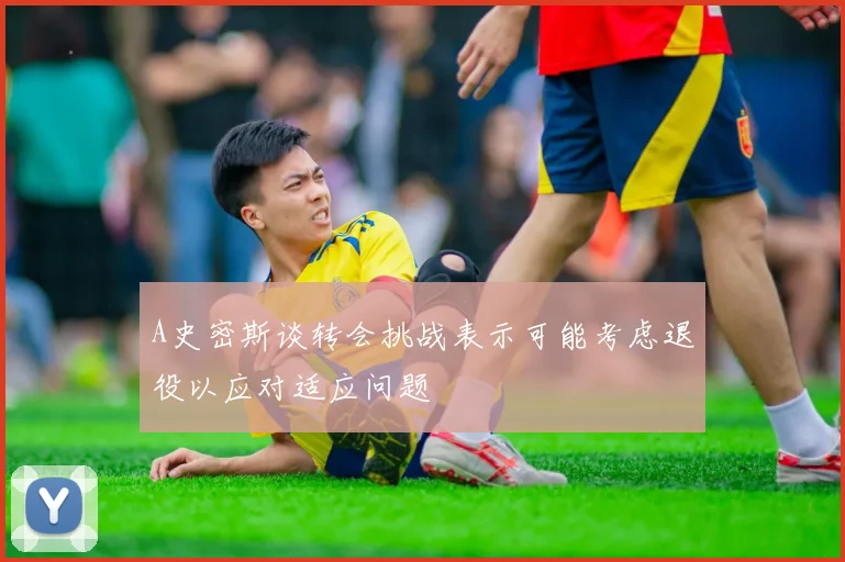 A史密斯谈转会挑战表示可能考虑退役以应对适应问题